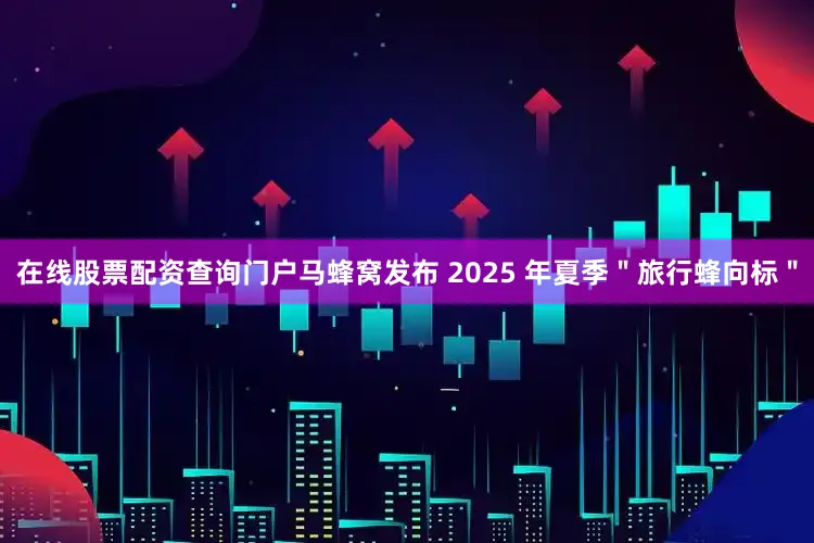 在线股票配资查询门户马蜂窝发布 2025 年夏季＂旅行蜂向标＂