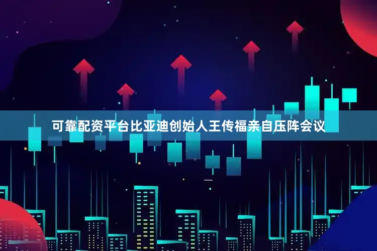 可靠配资平台比亚迪创始人王传福亲自压阵会议