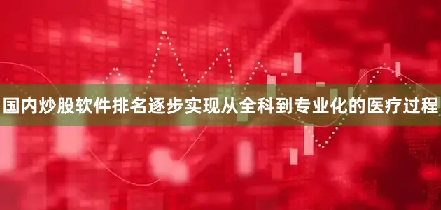 国内炒股软件排名逐步实现从全科到专业化的医疗过程