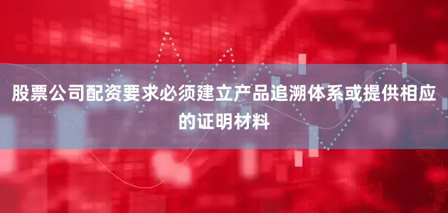 股票公司配资要求必须建立产品追溯体系或提供相应的证明材料
