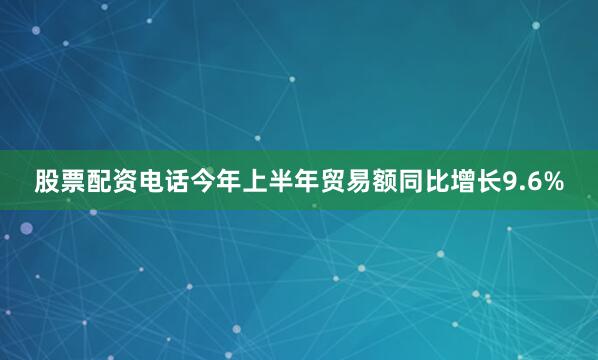 股票配资电话今年上半年贸易额同比增长9.6%