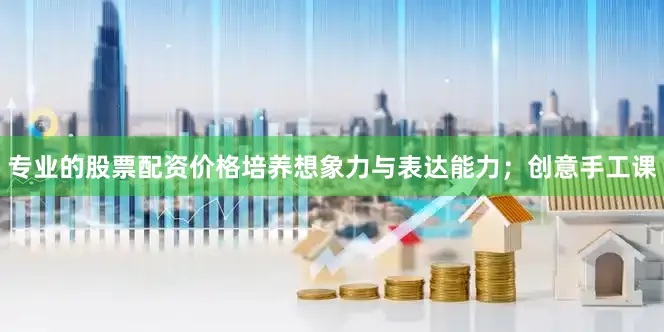 专业的股票配资价格培养想象力与表达能力；创意手工课