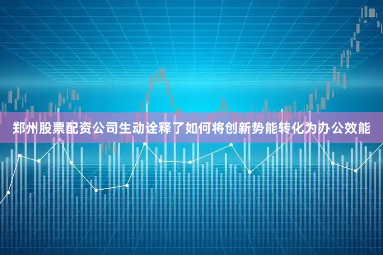郑州股票配资公司生动诠释了如何将创新势能转化为办公效能
