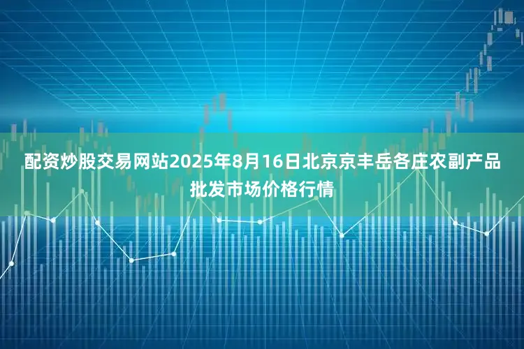 配资炒股交易网站2025年8月16日北京京丰岳各庄农副产品批发市场价格行情
