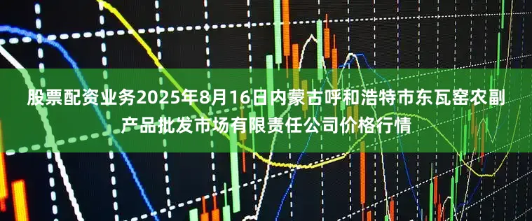 股票配资业务2025年8月16日内蒙古呼和浩特市东瓦窑农副产品批发市场有限责任公司价格行情