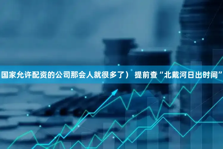 国家允许配资的公司那会人就很多了） 提前查“北戴河日出时间”